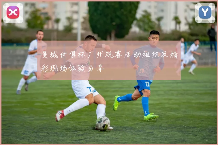 曼城世俱杯广州观赛活动组织及精彩现场体验分享