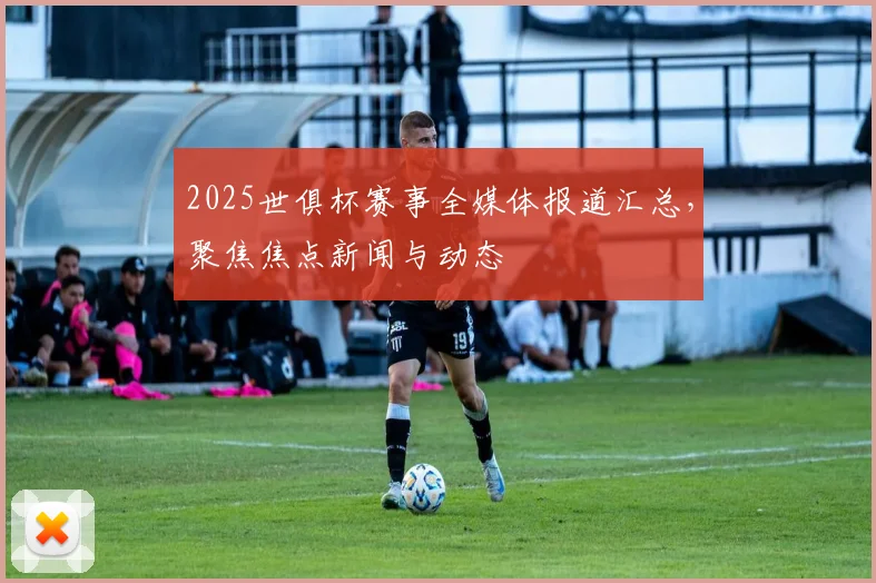 2025世俱杯赛事全媒体报道汇总，聚焦焦点新闻与动态