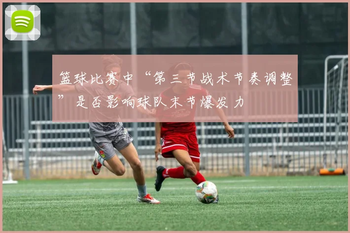 篮球比赛中“第三节战术节奏调整”是否影响球队末节爆发力