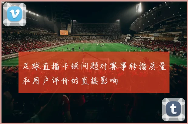 足球直播卡顿问题对赛事转播质量和用户评价的直接影响
